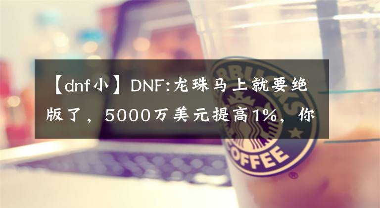 【dnf小】DNF:龙珠马上就要绝版了，5000万美元提高1%，你认为自己赚了大钱吗？