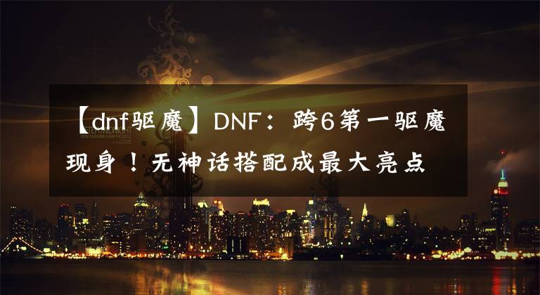 【dnf驱魔】DNF：跨6第一驱魔现身！无神话搭配成最大亮点，但B叔并不虚