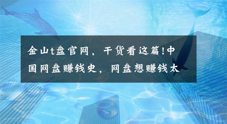 金山t盘官网，干货看这篇!中国网盘赚钱史，网盘想赚钱太难啦，苹果的icloud最强