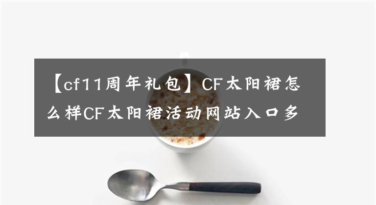 【cf11周年礼包】CF太阳裙怎么样CF太阳裙活动网站入口多少钱？