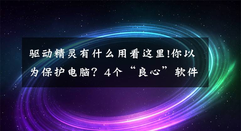 驱动精灵有什么用看这里!你以为保护电脑？4个“良心”软件千万别装