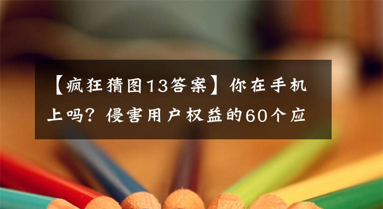 【疯狂猜图13答案】你在手机上吗？侵害用户权益的60个应用程序被告知下车