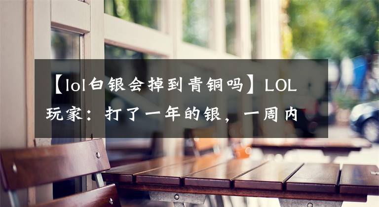 【lol白银会掉到青铜吗】LOL玩家：打了一年的银，一周内掉到青铜里了5