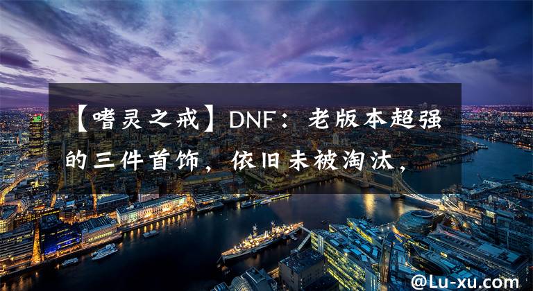 【嗜灵之戒】DNF：老版本超强的三件首饰，依旧未被淘汰，副本中作用很大！