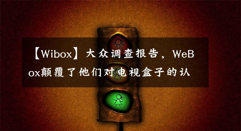 【Wibox】大众调查报告，WeBox颠覆了他们对电视盒子的认识。