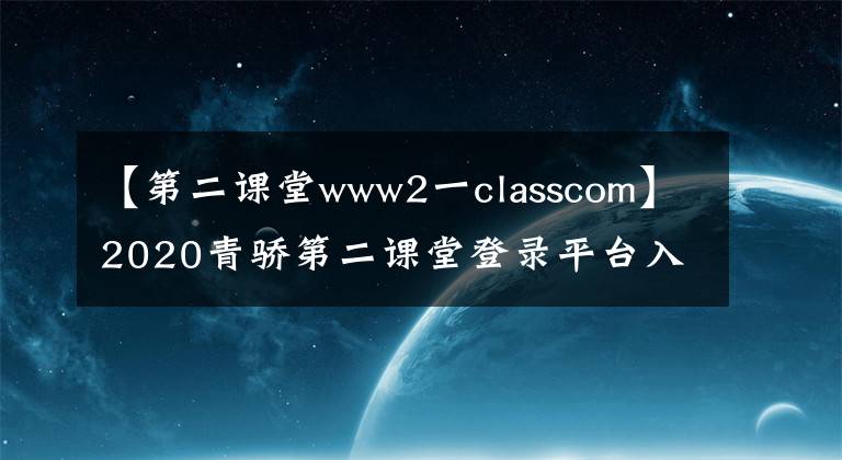【第二课堂www2一classcom】2020青骄第二课堂登录平台入口网址 青骄第二课堂官方地址最新