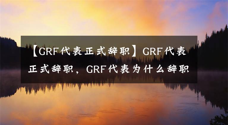 【GRF代表正式辞职】GRF代表正式辞职，GRF代表为什么辞职？