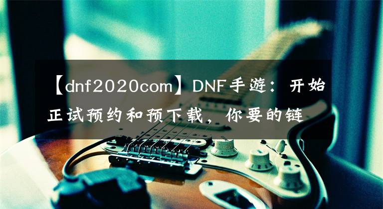 【dnf2020com】DNF手游：开始正试预约和预下载，你要的链接都在这