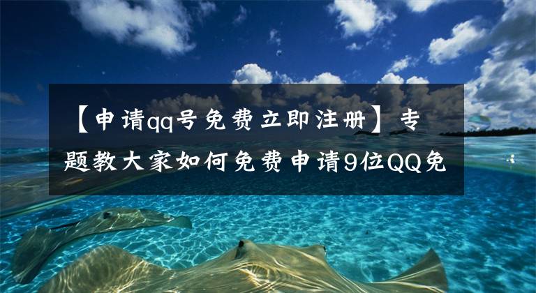 【申请qq号免费立即注册】专题教大家如何免费申请9位QQ免费靓号 不喜欢可换号 满意再注册