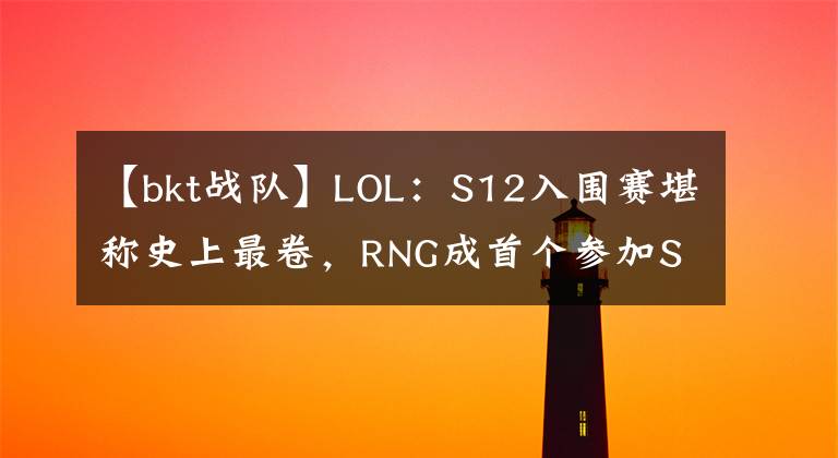 【bkt战队】LOL：S12入围赛堪称史上最卷，RNG成首个参加S赛入围赛的MSI冠军