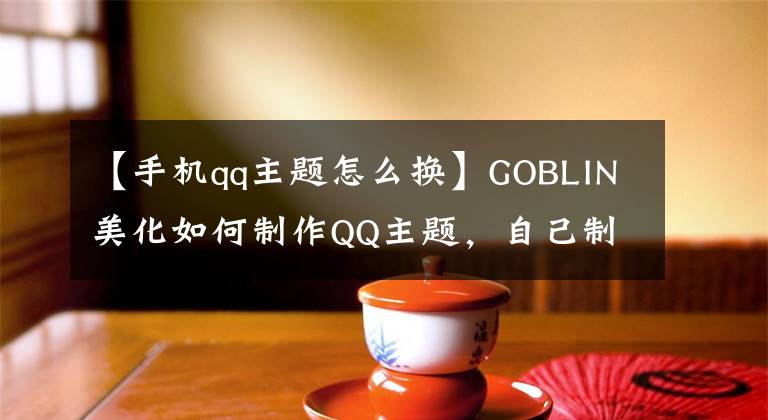 【手机qq主题怎么换】GOBLIN美化如何制作QQ主题，自己制作QQ主题的软件教程。