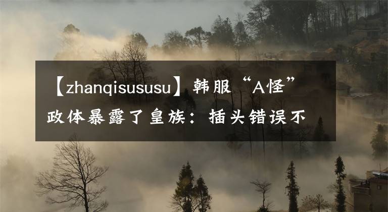 【zhanqisususu】韩服“A怪”政体暴露了皇族：插头错误不是真的。