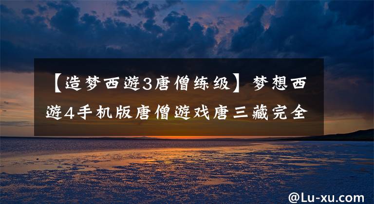 【造梦西游3唐僧练级】梦想西游4手机版唐僧游戏唐三藏完全攻略