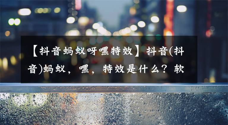 【抖音蚂蚁呀嘿特效】抖音(抖音)蚂蚁，嘿，特效是什么？软件蚂蚁，嘿，特效怎么做？