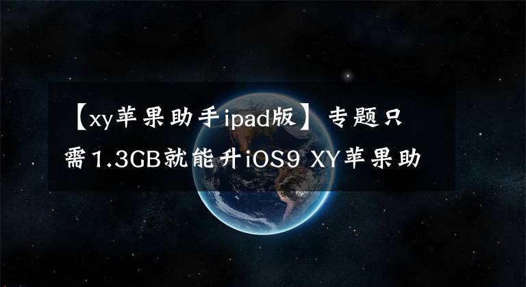 【xy苹果助手ipad版】专题只需1.3GB就能升iOS9 XY苹果助手一键秒清内存
