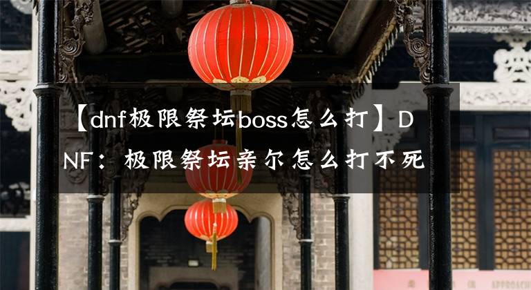 【dnf极限祭坛boss怎么打】DNF：极限祭坛亲尔怎么打不死呢？