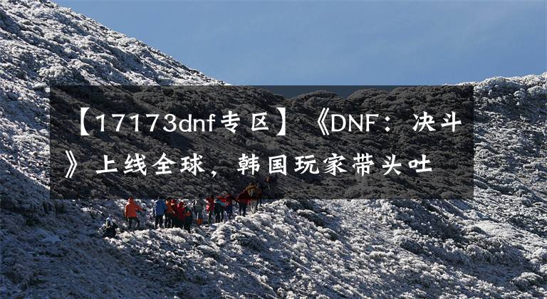 【17173dnf专区】《DNF：决斗》上线全球，韩国玩家带头吐槽：远程角色们太厉害了