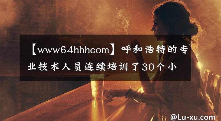 【www64hhhcom】呼和浩特的专业技术人员连续培训了30个小时的公共课程。