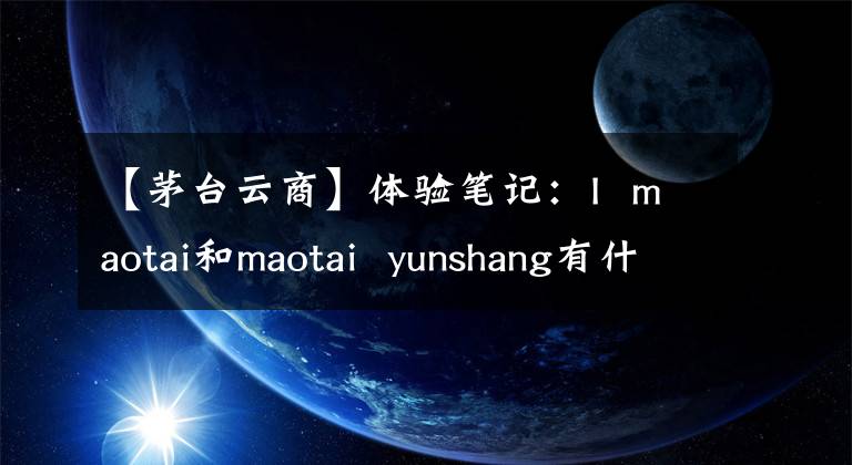 【茅台云商】体验笔记：I maotai和maotai yunshang有什么区别？