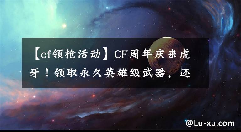 【cf领枪活动】CF周年庆来虎牙！领取永久英雄级武器，还有美女主播表演才艺？