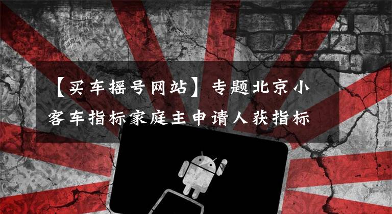 【买车摇号网站】专题北京小客车指标家庭主申请人获指标十年内其他家庭成员不得再申请