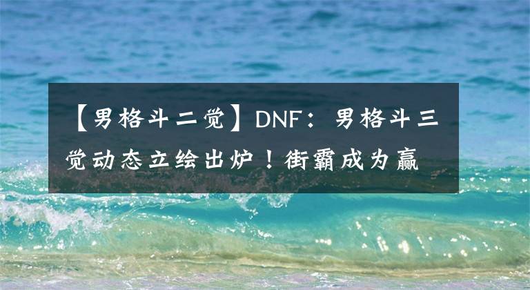 【男格斗二觉】DNF：男格斗三觉动态立绘出炉！街霸成为赢家，颜值迷倒众多玩家