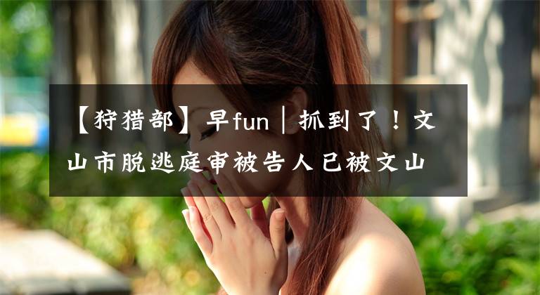 【狩猎部】早fun｜抓到了！文山市脱逃庭审被告人已被文山警方抓获