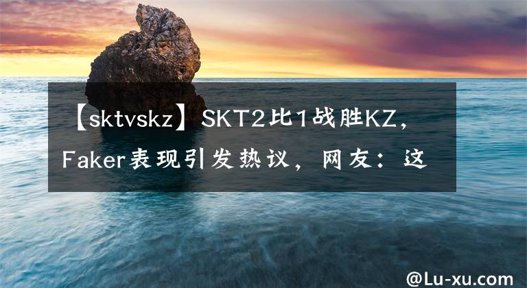 【sktvskz】SKT2比1战胜KZ，Faker表现引发热议，网友：这佐伊是真的准！