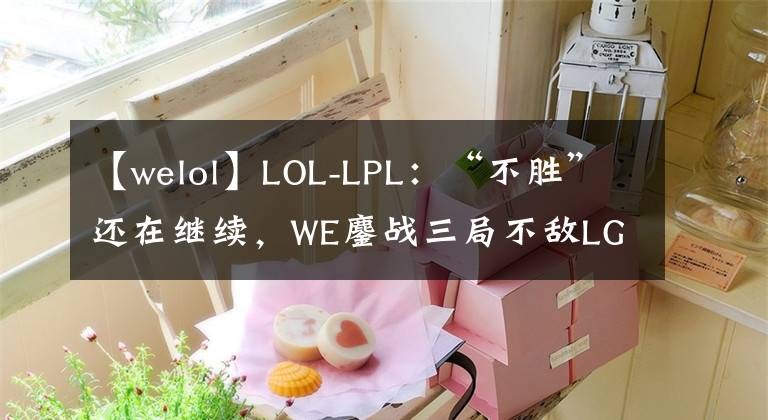 【welol】LOL-LPL：“不胜”还在继续，WE鏖战三局不敌LGD，苦吞十一连败