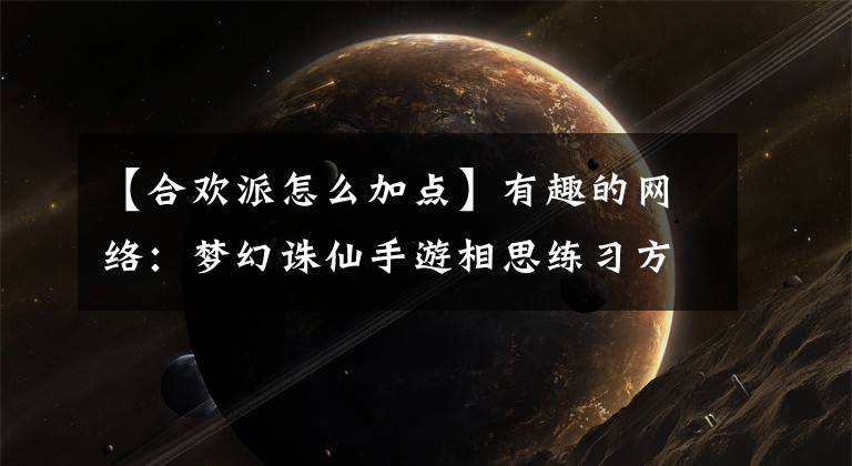 【合欢派怎么加点】有趣的网络：梦幻诛仙手游相思练习方法部分相思学校练习部分建议如何添加