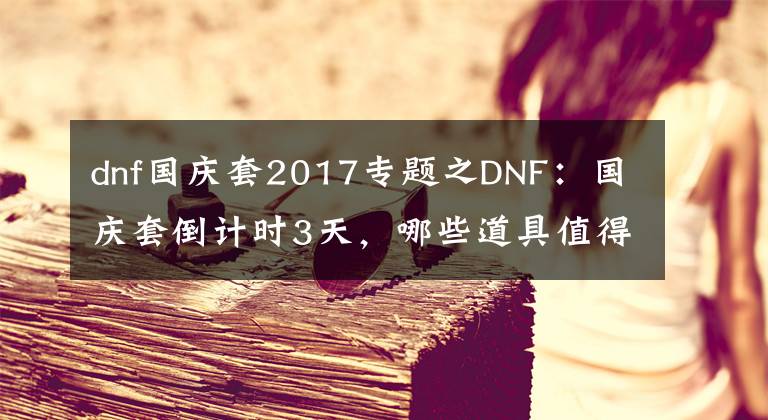 dnf国庆套2017专题之DNF：国庆套倒计时3天，哪些道具值得入手？至尊装扮4000万一套