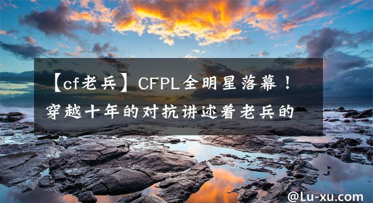 【cf老兵】CFPL全明星落幕！穿越十年的对抗讲述着老兵的价值