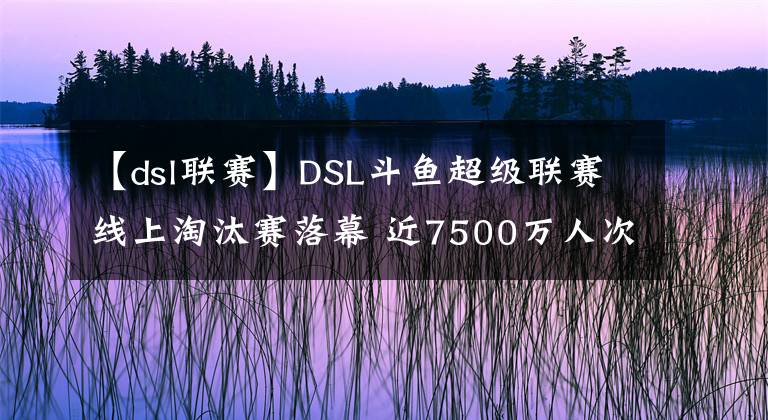 【dsl联赛】DSL斗鱼超级联赛线上淘汰赛落幕 近7500万人次观看