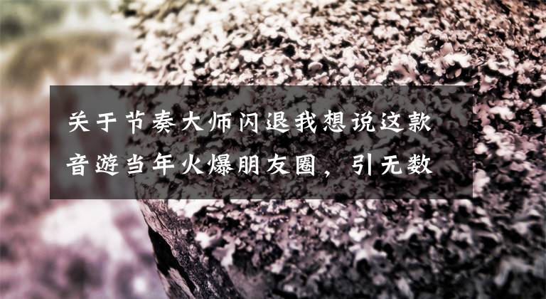 关于节奏大师闪退我想说这款音游当年火爆朋友圈，引无数网友PK！现在依然有诸多粉丝