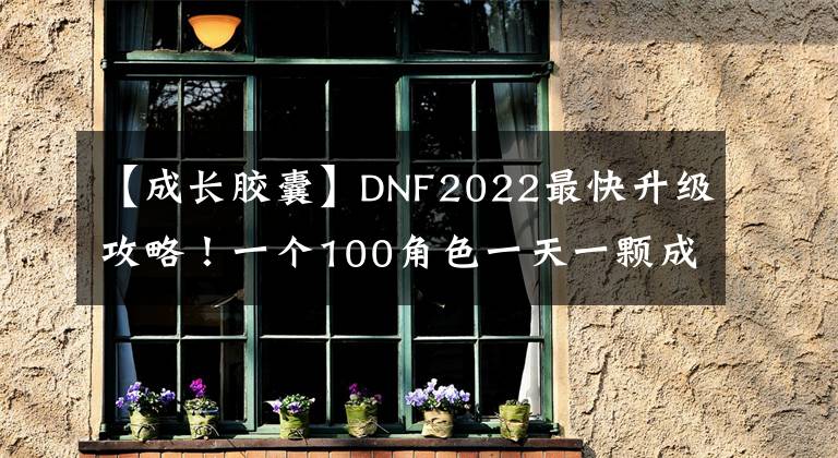 【成长胶囊】DNF2022最快升级攻略！一个100角色一天一颗成长胶囊