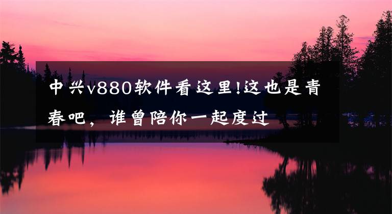 中兴v880软件看这里!这也是青春吧，谁曾陪你一起度过