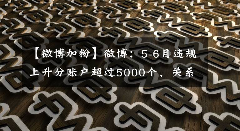 【微博加粉】微博：5-6月违规上升分账户超过5000个，关系链接近3亿