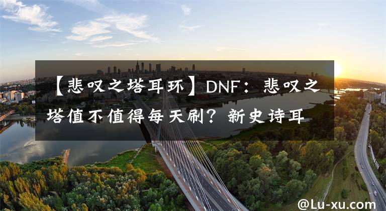 【悲叹之塔耳环】DNF：悲叹之塔值不值得每天刷？新史诗耳环绝对不是最好的选择！