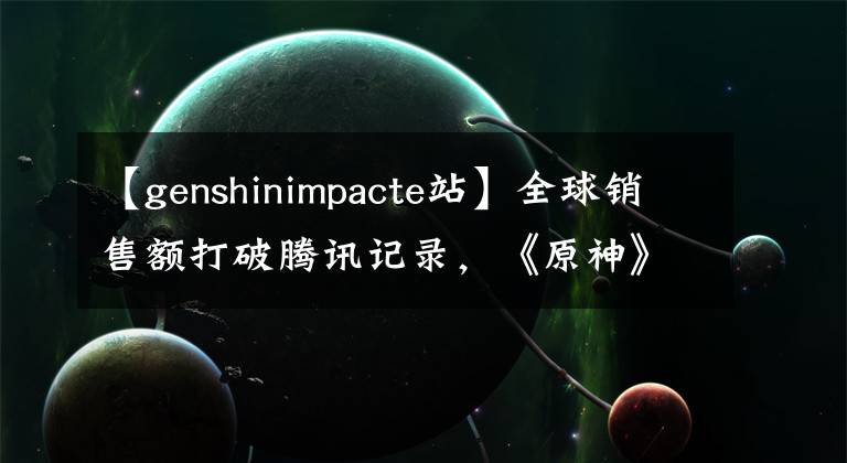 【genshinimpacte站】全球销售额打破腾讯记录，《原神》在海外做了新的工作