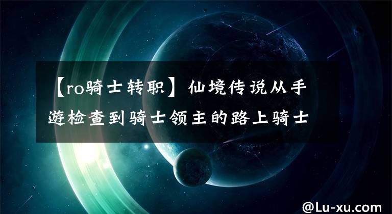 【ro骑士转职】仙境传说从手游检查到骑士领主的路上骑士练习级增加及装备推荐攻略