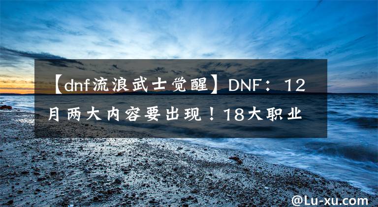【dnf流浪武士觉醒】DNF：12月两大内容要出现！18大职业进行调整，希洛克奥兹玛减负