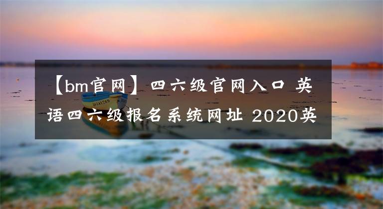 【bm官网】四六级官网入口 英语四六级报名系统网址 2020英语六级补报名时间