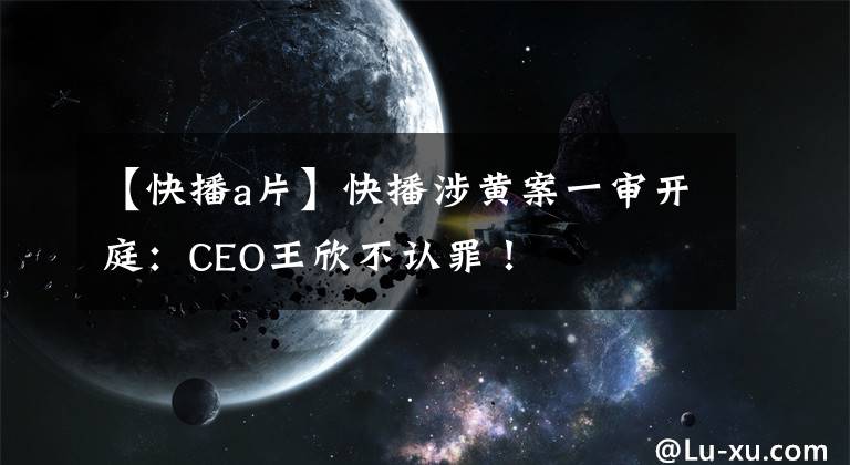 【快播a片】快播涉黄案一审开庭：CEO王欣不认罪！