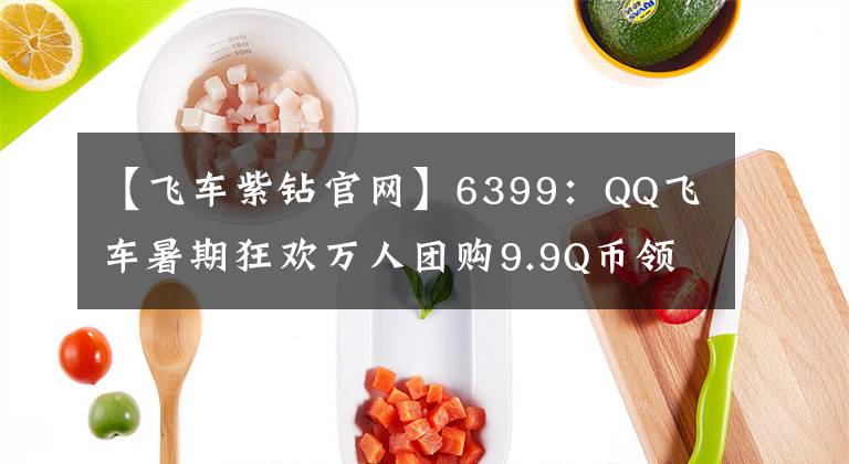 【飞车紫钻官网】6399：QQ飞车暑期狂欢万人团购9.9Q币领极品活动详解