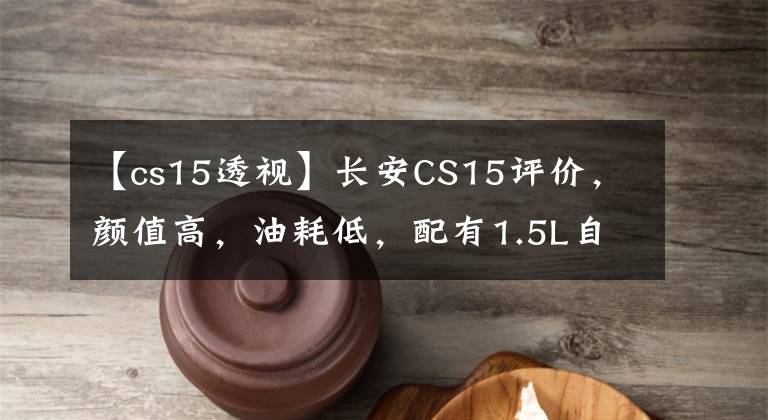 【cs15透视】长安CS15评价，颜值高，油耗低，配有1.5L自吸发动机，操作性好。