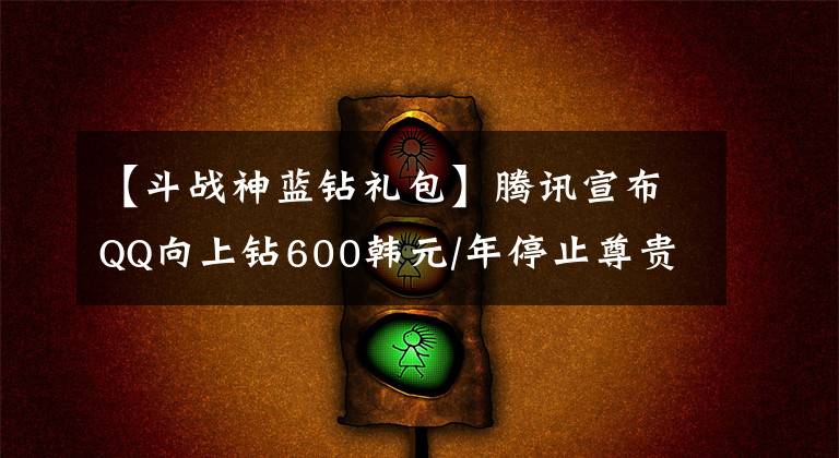 【斗战神蓝钻礼包】腾讯宣布QQ向上钻600韩元/年停止尊贵身份离线