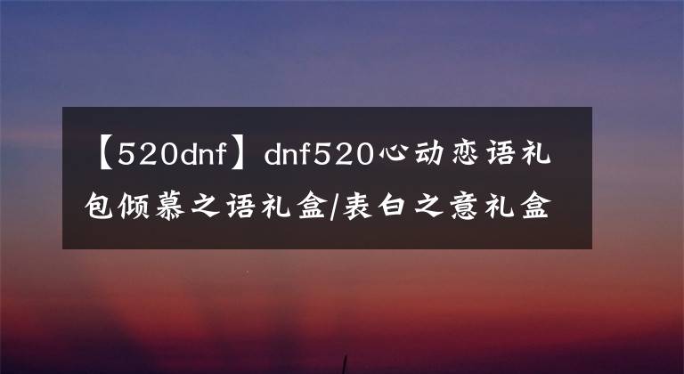 【520dnf】dnf520心动恋语礼包倾慕之语礼盒/表白之意礼盒/永恒之约礼盒内容汇总