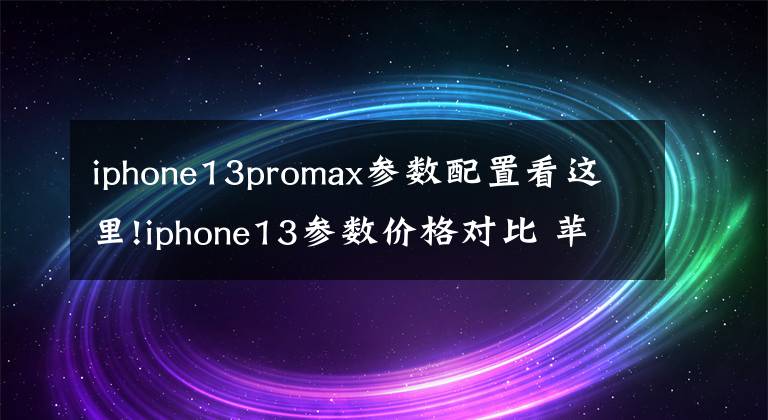 iphone13promax参数配置看这里!iphone13参数价格对比 苹果13/13pro/13promax详细配置对比区别