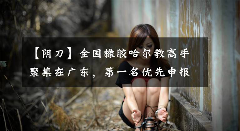 【阴刀】全国橡胶哈尔教高手聚集在广东，第一名优先申报“全国5月1日劳动奖章”