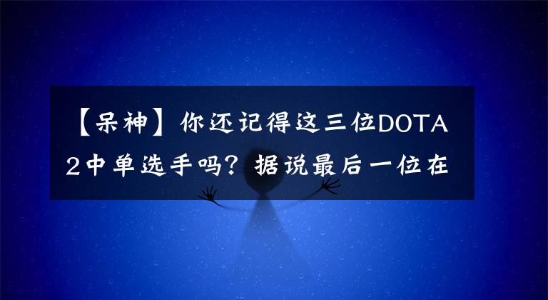 【呆神】你还记得这三位DOTA2中单选手吗？据说最后一位在温岭做生意